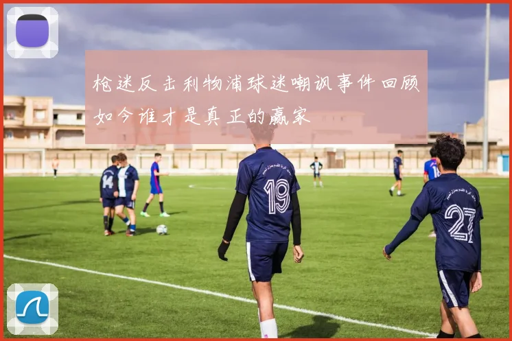 枪迷反击利物浦球迷嘲讽事件回顾如今谁才是真正的赢家