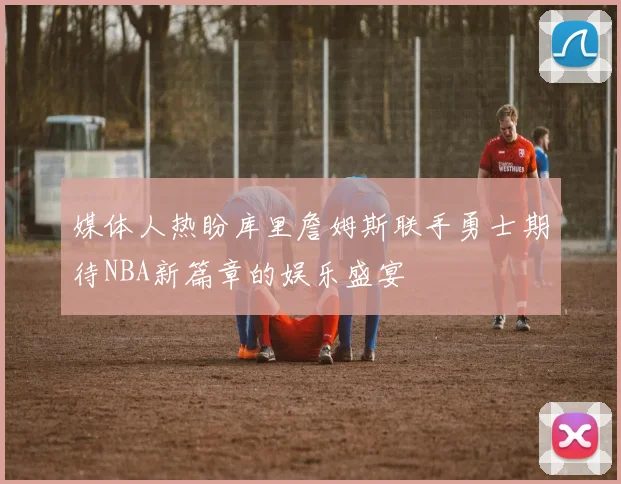 媒体人热盼库里詹姆斯联手勇士期待NBA新篇章的娱乐盛宴