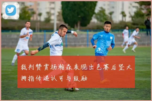 裁判赞赏杨瀚森表现出色赛后竖大拇指传递认可与鼓励