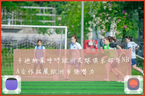 卡迪纳莱呼吁欧洲足球俱乐部与NBA合作拓展欧洲市场潜力