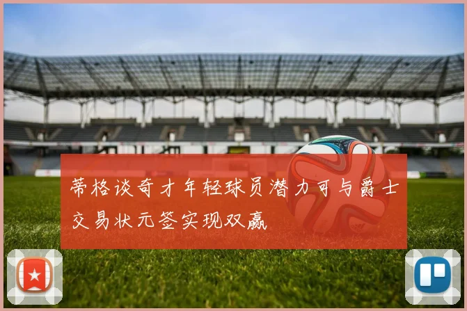 蒂格谈奇才年轻球员潜力可与爵士交易状元签实现双赢