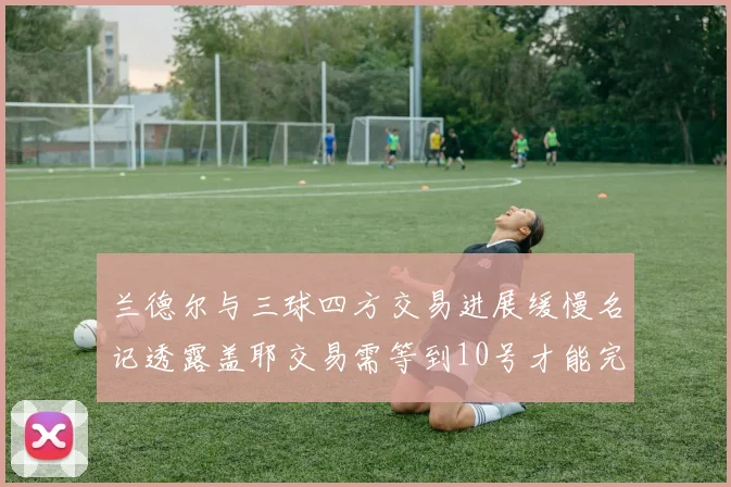 兰德尔与三球四方交易进展缓慢名记透露盖耶交易需等到10号才能完成