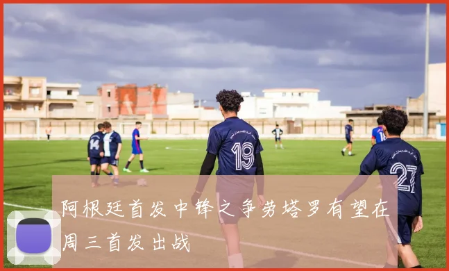 阿根廷首发中锋之争劳塔罗有望在周三首发出战