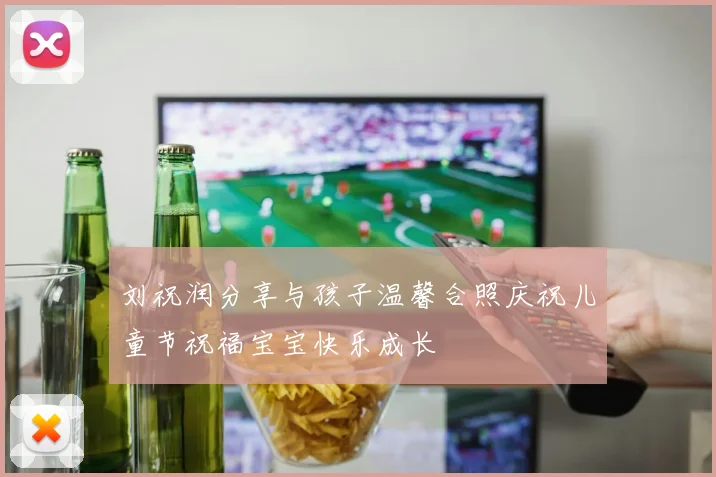 刘祝润分享与孩子温馨合照庆祝儿童节祝福宝宝快乐成长