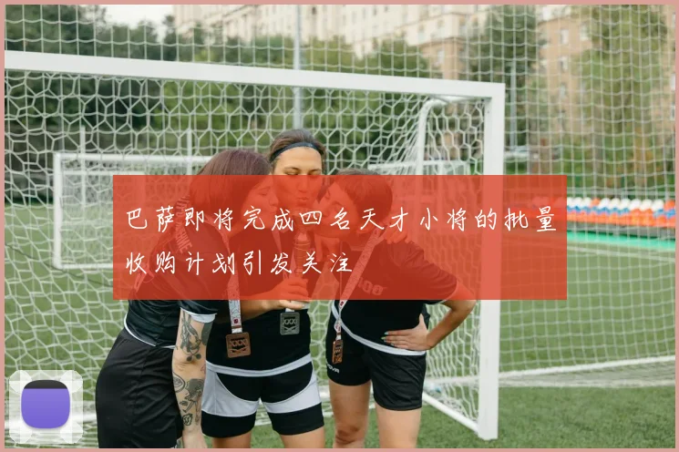巴萨即将完成四名天才小将的批量收购计划引发关注