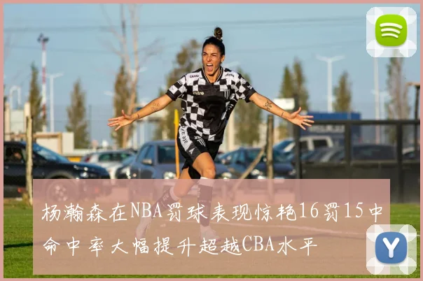 杨瀚森在NBA罚球表现惊艳16罚15中命中率大幅提升超越CBA水平
