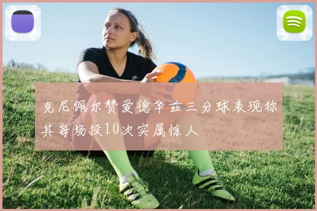 克尼佩尔赞爱德华兹三分球表现称其每场投10次实属惊人