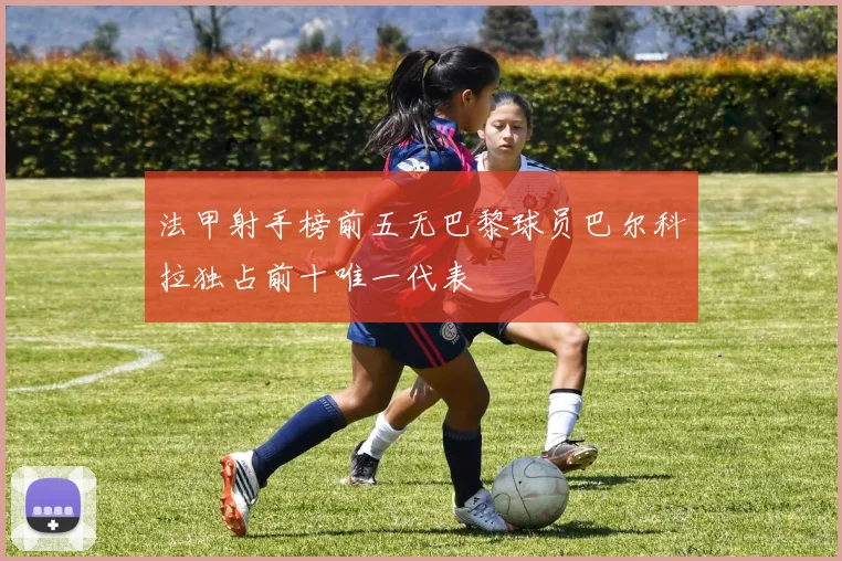 法甲射手榜前五无巴黎球员巴尔科拉独占前十唯一代表