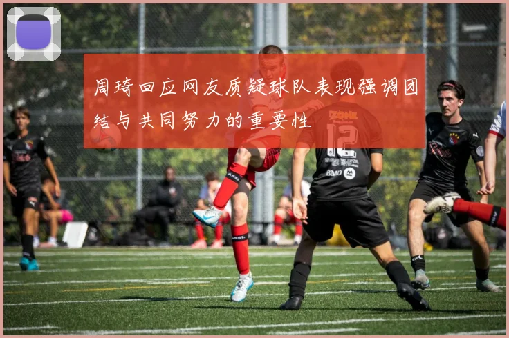 周琦回应网友质疑球队表现强调团结与共同努力的重要性