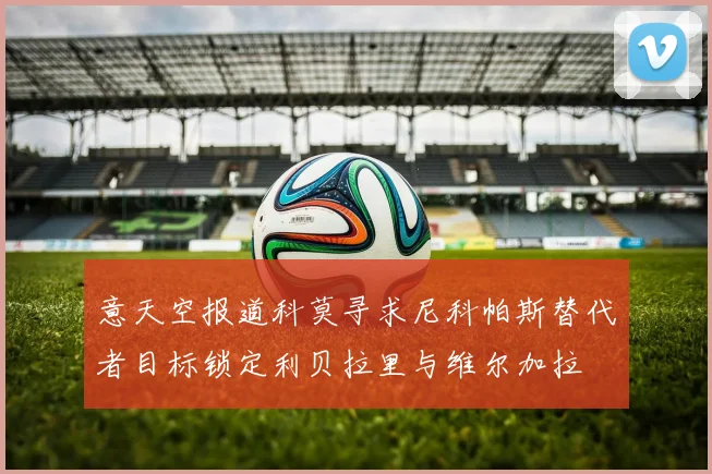 意天空报道科莫寻求尼科帕斯替代者目标锁定利贝拉里与维尔加拉