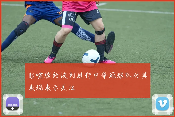 彭啸续约谈判进行中争冠球队对其表现表示关注