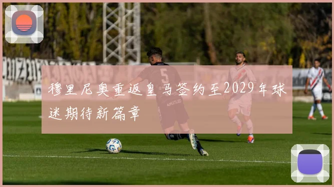 穆里尼奥重返皇马签约至2029年球迷期待新篇章