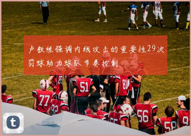 卢教练强调内线攻击的重要性29次罚球助力球队节奏控制
