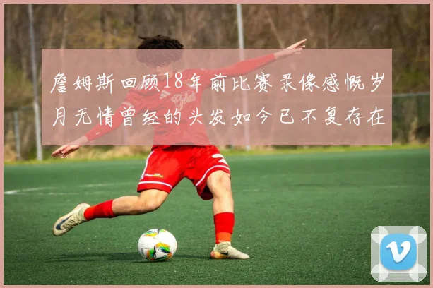 詹姆斯回顾18年前比赛录像感慨岁月无情曾经的头发如今已不复存在
