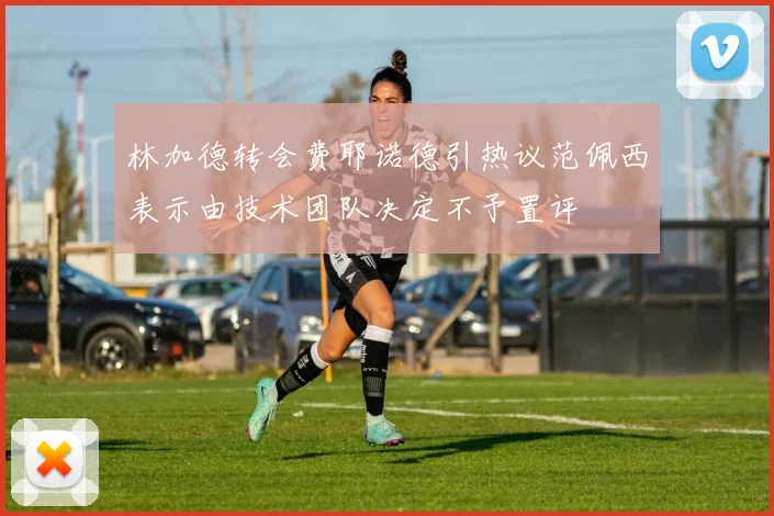 林加德转会费耶诺德引热议范佩西表示由技术团队决定不予置评