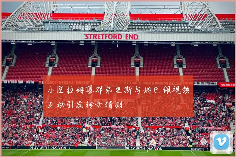 小图拉姆曝邓弗里斯与姆巴佩视频互动引发转会猜测