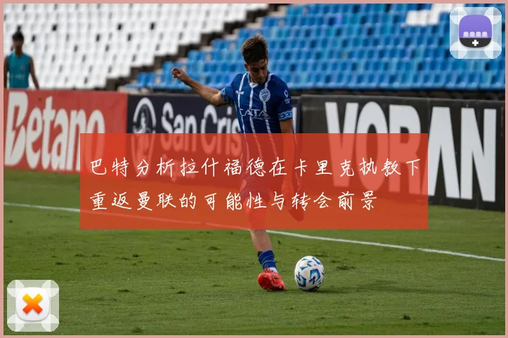巴特分析拉什福德在卡里克执教下重返曼联的可能性与转会前景